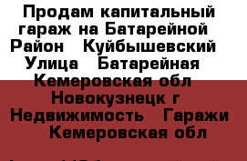 Продам капитальный гараж на Батарейной › Район ­ Куйбышевский › Улица ­ Батарейная - Кемеровская обл., Новокузнецк г. Недвижимость » Гаражи   . Кемеровская обл.